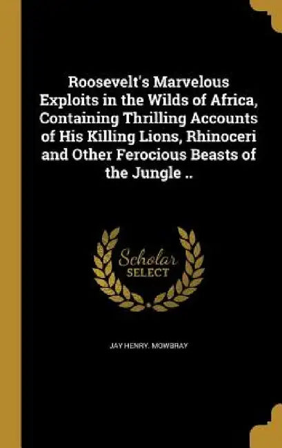 Roosevelt's Marvelous Exploits in the Wilds of Africa, Containing Thrilling Accounts of His Killing Lions, Rhinoceri and Other Ferocious Beasts of the by Jay Henry Mowbray