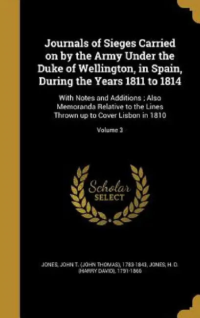 Journals of Sieges Carried on by the Army Under the Duke of Wellington, in Spain, During the Years 1811 to 1814: With Notes and Additions; Also Memora by John T. (John Thomas) 1783-1843 Jones, H. D. (Harry David) 1791-1866 Jones