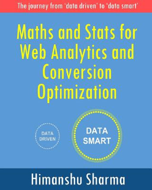 Maths and Stats for Web Analytics and Conversion Optimization: The journey from 'data driven' to 'data smart' by Himanshu Sharma