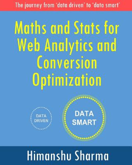 Maths and Stats for Web Analytics and Conversion Optimization: The journey from 'data driven' to 'data smart' by Himanshu Sharma