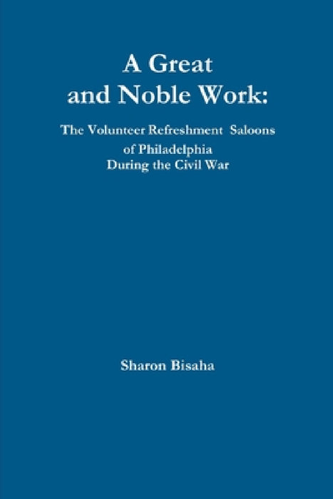 A Great and Noble Work: The Volunteer Refreshment Saloons of Philadelphia During the Civil War by Sharon Bisaha