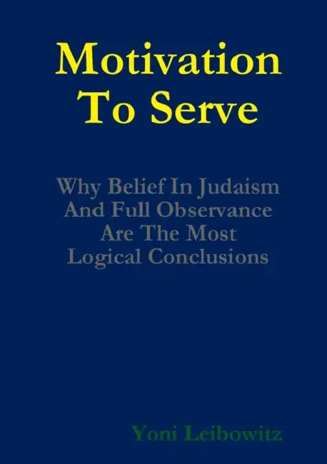 Motivation to Serve: Why Belief In Judaism and Full Commitment Are the Most Logical Conclusions by Yoni Leibowitz
