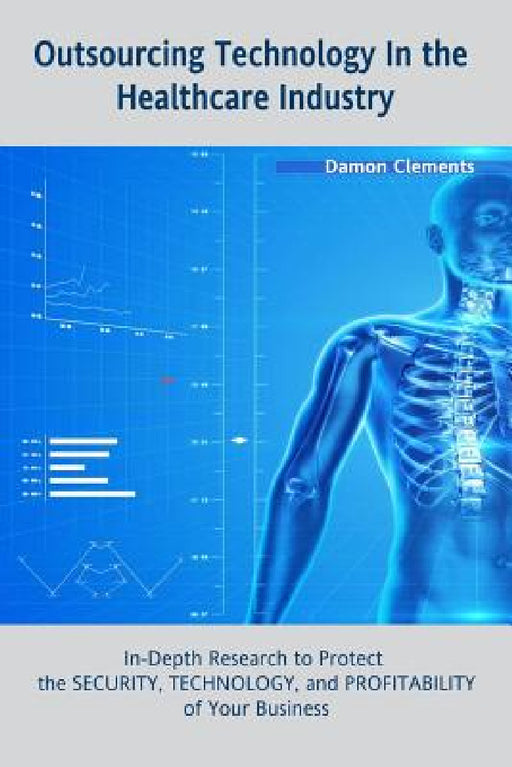 Outsourcing Technology in the Healthcare Industry: In-Depth Research to Protect the SECURITY, TECHNOLOGY, and PROFITABILITY of Your Business by Damon Clements