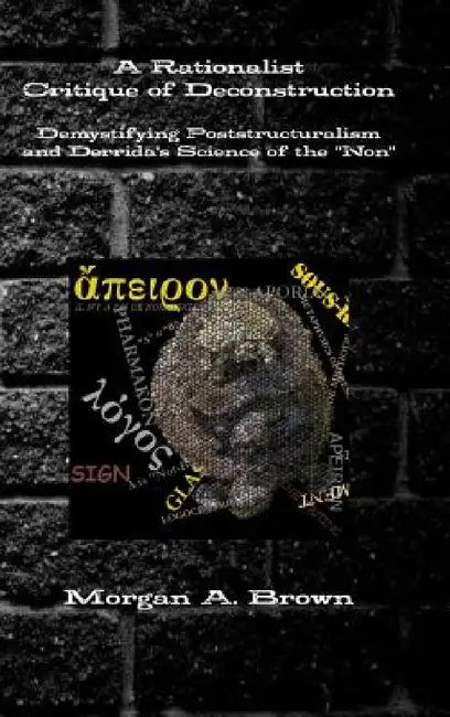 A Rationalist Critique of Deconstruction: Demystifying Poststructuralism and Derrida's Science of the "Non" by Morgan Brown