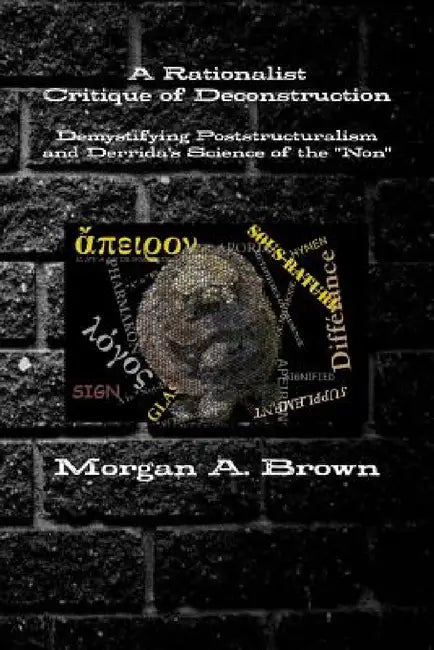 A Rationalist Critique of Deconstruction: Demystifying Poststructuralism and Derrida's Science of the "Non" by Morgan Brown