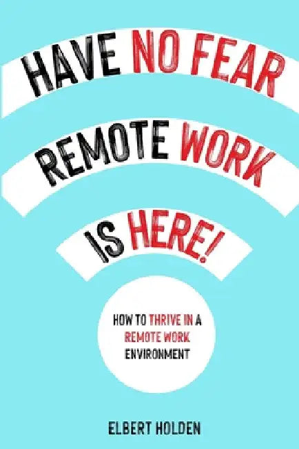 Have No Fear, Remote Work Is Here!: How To Thrive In A Remote Work Environment by Elbert Holden
