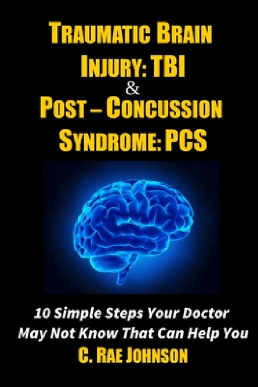 Traumatic Brain Injury: TBI & Post-Concussion Syndrome: PCS 10 Simple Steps Your Doctor May Not Know That Can Help You by C. Rae Johnson