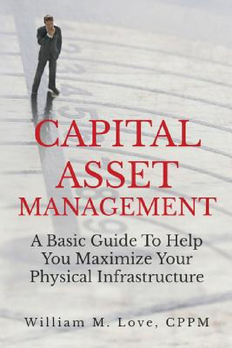 Capital Asset Management A Basic Guide To Help You Maximize Your Physical Infrastructure by William M. Love
