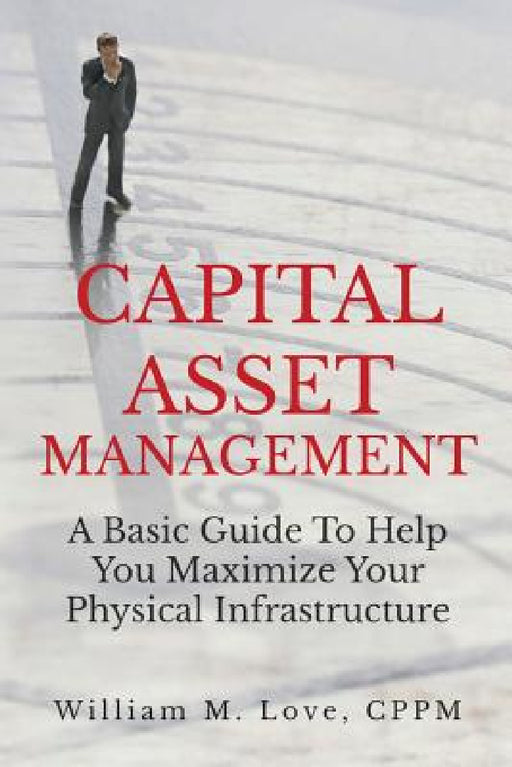 Capital Asset Management A Basic Guide To Help You Maximize Your Physical Infrastructure by William M. Love