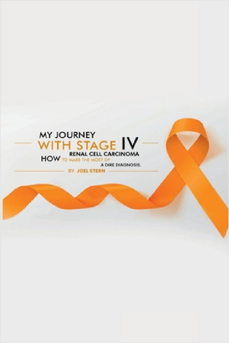My Journey with Stage IV Renal Cell Carcinoma: HOW TO MAKE THE MOST Of A DIRE DIAGNOSIS by Joel Stern