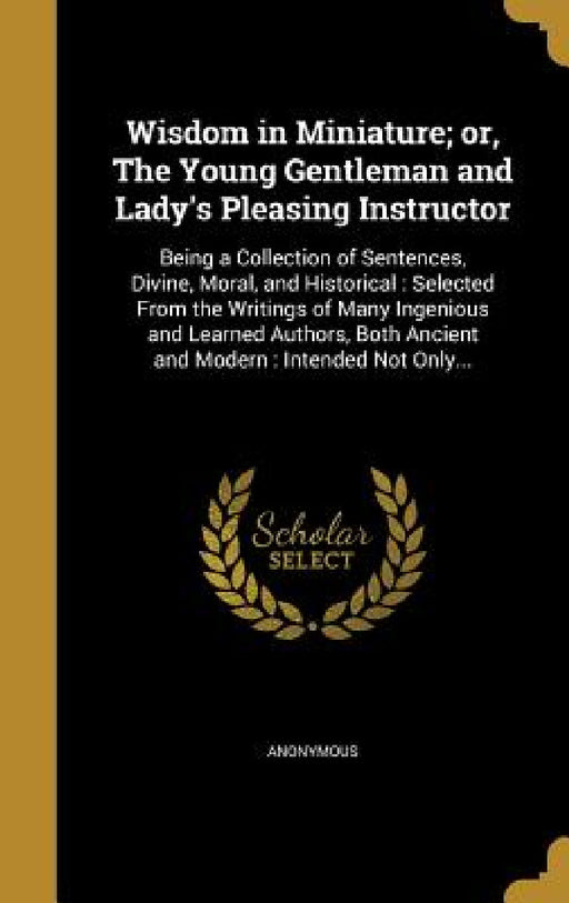 Wisdom in Miniature; or, The Young Gentleman and Lady's Pleasing Instructor: Being a Collection of Sentences, Divine, Moral, and Historical: Selected by Anonymous
