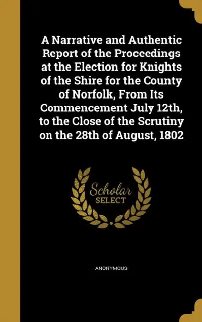 A Narrative and Authentic Report of the Proceedings at the Election for Knights of the Shire for the County of Norfolk, From Its Commencement July 12t by Anonymous