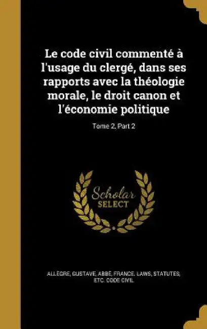 Le code civil commenté à l'usage du clergé, dans ses rapports avec la théologie morale, le droit canon et l'économie politique; Tome 2, Part 2 by Gustave Abbé Allègre, Statutes Etc Code Civil France Laws