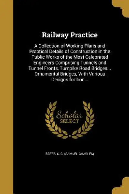 Railway Practice: A Collection of Working Plans and Practical Details of Construction in the Public Works of the Most Celebrated Enginee by S. C. (Samuel Charles) Brees