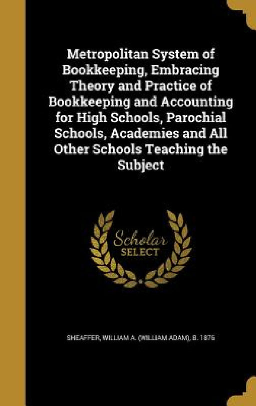 Metropolitan System of Bookkeeping, Embracing Theory and Practice of Bookkeeping and Accounting for High Schools, Parochial Schools, Academies and All by William a. (William Adam) B. Sheaffer