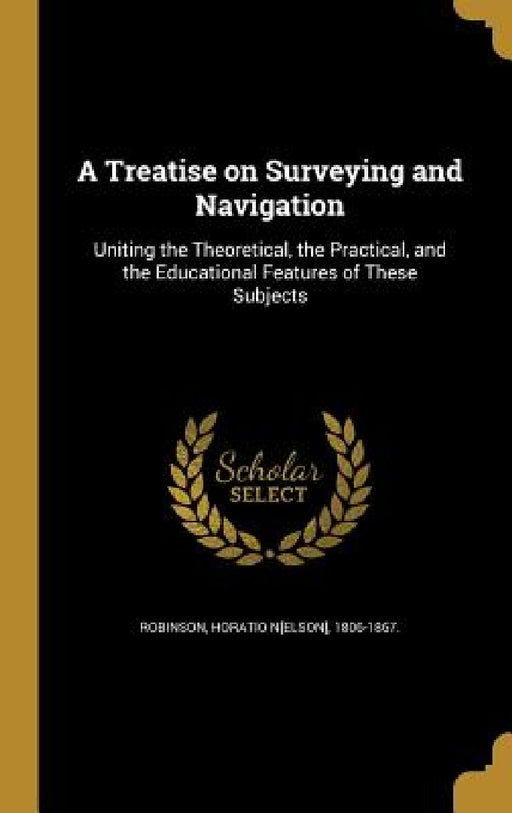 A Treatise on Surveying and Navigation: Uniting the Theoretical, the Practical, and the Educational Features of These Subjects by Horatio N[elson] 1806-1867 Robinson