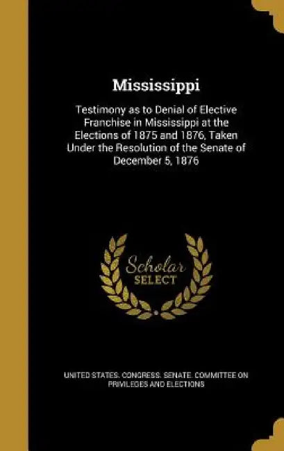 Mississippi: Testimony as to Denial of Elective Franchise in Mississippi at the Elections of 1875 and 1876, Taken Under the Resolut by United States Congress Senate Committ