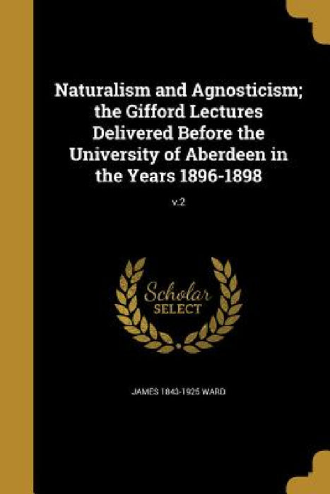 Naturalism and Agnosticism; the Gifford Lectures Delivered Before the University of Aberdeen in the Years 1896-1898; v.2 by James 1843-1925 Ward