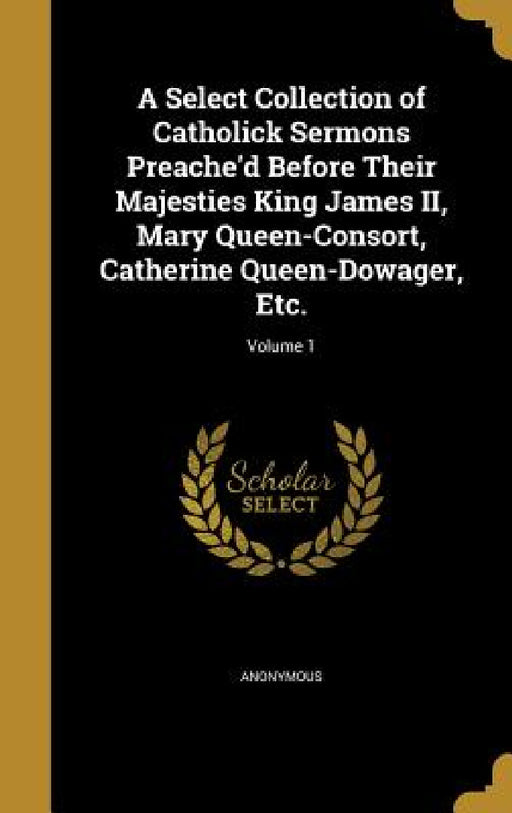 A Select Collection of Catholick Sermons Preache'd Before Their Majesties King James II, Mary Queen-Consort, Catherine Queen-Dowager, Etc.; Volume 1 by Anonymous