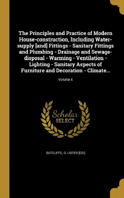The Principles and Practice of Modern House-construction, Including Water-supply [and] Fittings - Sanitary Fittings and Plumbing - Drainage and Sewage by G. Lister [Ed ]. Sutcliffe