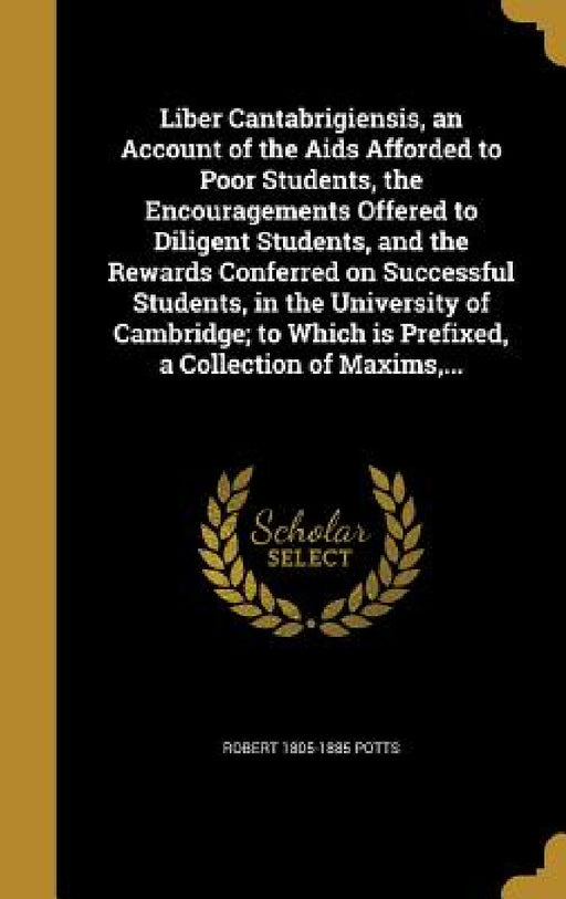 Liber Cantabrigiensis, an Account of the Aids Afforded to Poor Students, the Encouragements Offered to Diligent Students, and the Rewards Conferred on by Robert 1805-1885 Potts
