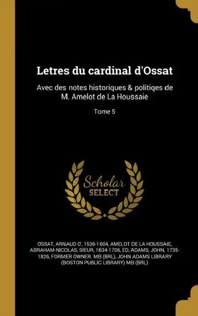 Letres du cardinal d'Ossat: Avec des notes historiques & politiqes de M. Amelot de La Houssaie; Tome 5 by Arnaud D' 1536-1604 Ossat, Abraham-Nicolas Amelot De La Houssaie, John 1735-1826 Adams