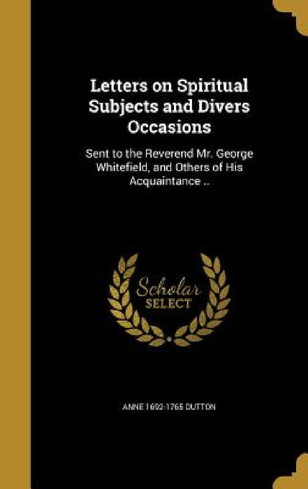 Letters on Spiritual Subjects and Divers Occasions: Sent to the Reverend Mr. George Whitefield, and Others of His Acquaintance .. by Anne 1692-1765 Dutton