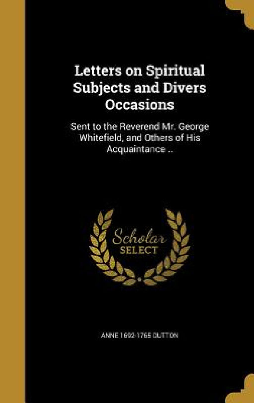 Letters on Spiritual Subjects and Divers Occasions: Sent to the Reverend Mr. George Whitefield, and Others of His Acquaintance .. by Anne 1692-1765 Dutton