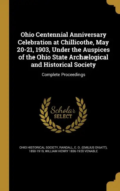 Ohio Centennial Anniversary Celebration at Chillicothe, May 20-21, 1903, Under the Auspices of the Ohio State Archælogical and Historical Society: Com by Ohio Historical Society, E. O. (Emilius Oviatt) 1850-19 Randall, William Henry 1836-1920 Venable