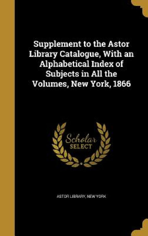 Supplement to the Astor Library Catalogue, With an Alphabetical Index of Subjects in All the Volumes, New York, 1866 by New York Astor Library