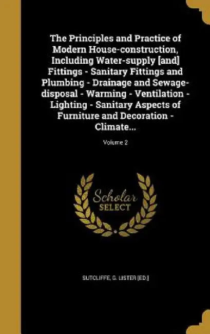 The Principles and Practice of Modern House-construction, Including Water-supply [and] Fittings - Sanitary Fittings and Plumbing - Drainage and Sewage by G. Lister [Ed ]. Sutcliffe