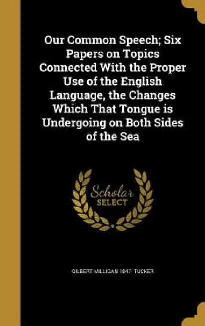Our Common Speech; Six Papers on Topics Connected With the Proper Use of the English Language, the Changes Which That Tongue is Undergoing on Both Sid by Gilbert Milligan 1847- Tucker