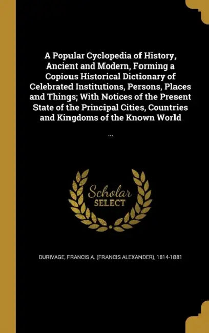 A Popular Cyclopedia of History, Ancient and Modern, Forming a Copious Historical Dictionary of Celebrated Institutions, Persons, Places and Things; W by Francis a. (Francis Alexander) Durivage