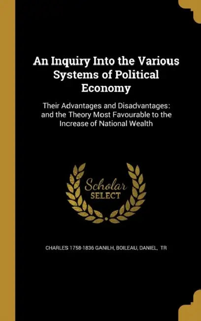 An Inquiry Into the Various Systems of Political Economy: Their Advantages and Disadvantages: and the Theory Most Favourable to the Increase of Nation by Charles 1758-1836 Ganilh, Daniel Tr Boileau