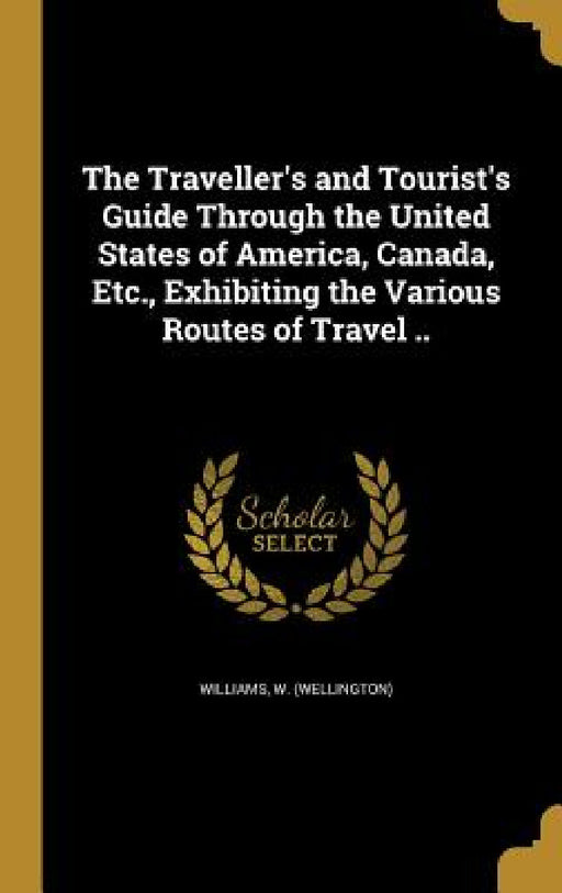 The Traveller's and Tourist's Guide Through the United States of America, Canada, Etc., Exhibiting the Various Routes of Travel .. by W. (Wellington) Williams
