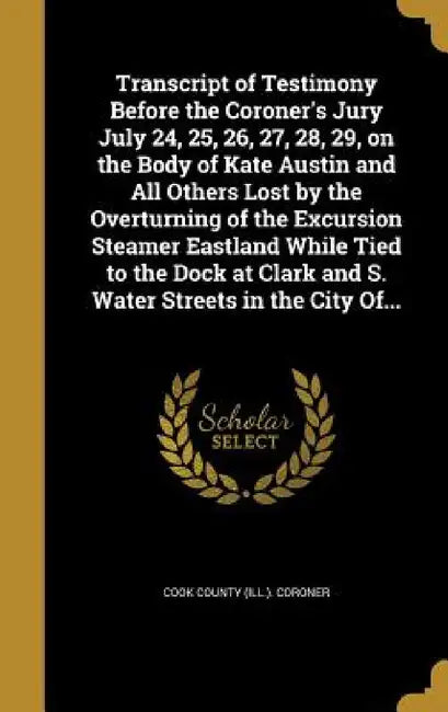 Transcript of Testimony Before the Coroner's Jury July 24, 25, 26, 27, 28, 29, on the Body of Kate Austin and All Others Lost by the Overturning of th by Cook County (Ill ). Coroner