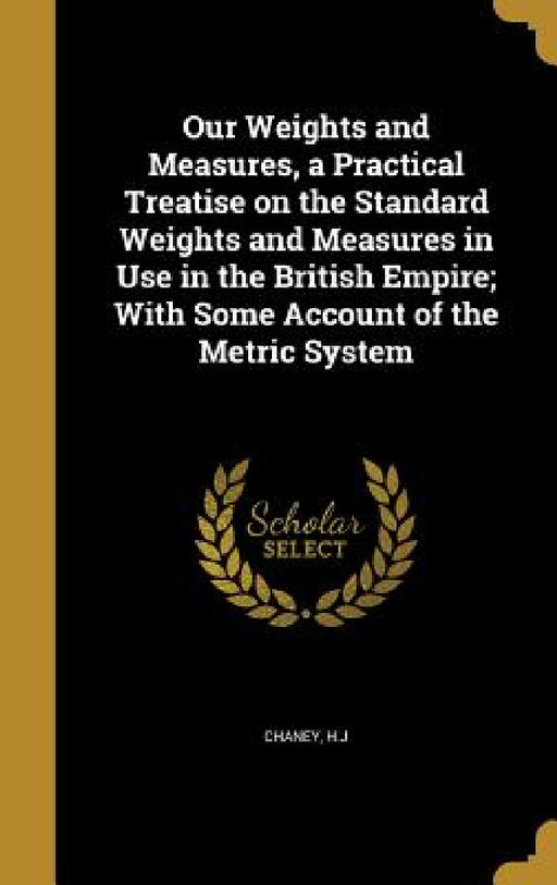 Our Weights and Measures, a Practical Treatise on the Standard Weights and Measures in Use in the British Empire; With Some Account of the Metric Syst by H. J. Chaney