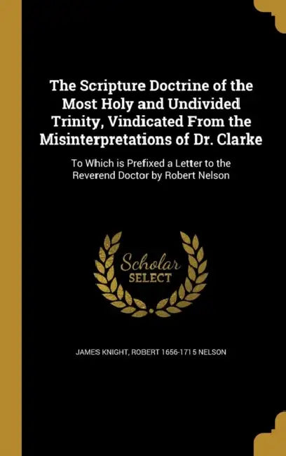 The Scripture Doctrine of the Most Holy and Undivided Trinity, Vindicated From the Misinterpretations of Dr. Clarke: To Which is Prefixed a Letter to by James Knight, Robert 1656-1715 Nelson