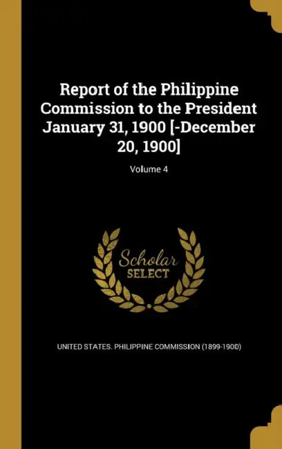 Report of the Philippine Commission to the President January 31, 1900 [-December 20, 1900]; Volume 4 by United States Philippine Commission (18, Jacob Gould 1854-1942 Schurman, George 1837-1917 Dewey