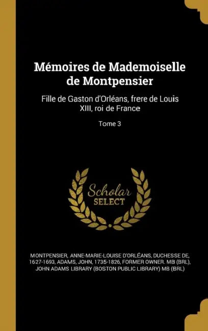 Mémoires de Mademoiselle de Montpensier: Fille de Gaston d'Orléans, frere de Louis XIII, roi de France; Tome 3 by Anne-Marie-Louise D'Orléa Montpensier, John 1735-1826 Adams, John Adams Library (Boston Public Librar