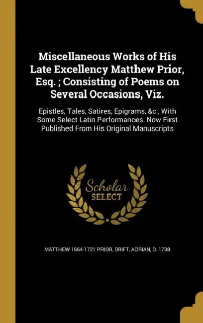 Miscellaneous Works of His Late Excellency Matthew Prior, Esq.; Consisting of Poems on Several Occasions, Viz.: Epistles, Tales, Satires, Epigrams, &c by Matthew 1664-1721 Prior, Adrian D. 1738 Drift