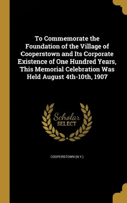 To Commemorate the Foundation of the Village of Cooperstown and Its Corporate Existence of One Hundred Years, This Memorial Celebration Was Held Augus by Cooperstown (N Y )