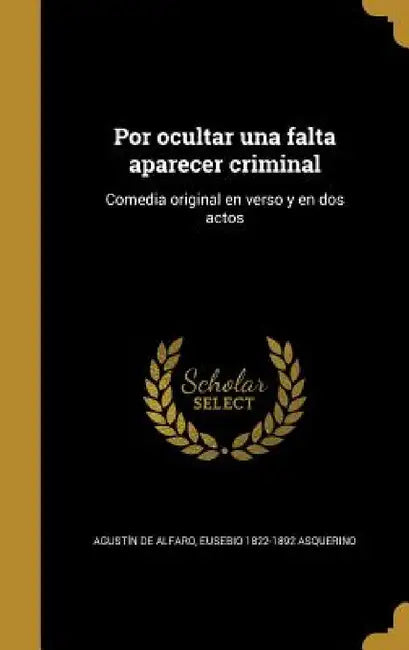Por ocultar una falta aparecer criminal: Comedia original en verso y en dos actos by Agustín de Alfaro, Eusebio 1822-1892 Asquerino