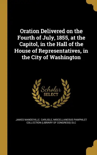 Oration Delivered on the Fourth of July, 1855, at the Capitol, in the Hall of the House of Representatives, in the City of Washington by James Mandeville Carlisle, Miscellaneous Pamphlet Collection (Libra