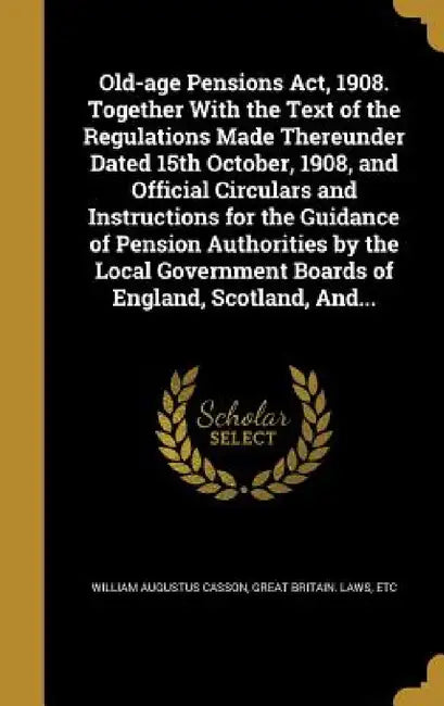 Old-age Pensions Act, 1908. Together With the Text of the Regulations Made Thereunder Dated 15th October, 1908, and Official Circulars and Instruction by William Augustus Casson, Etc Great Britain Laws