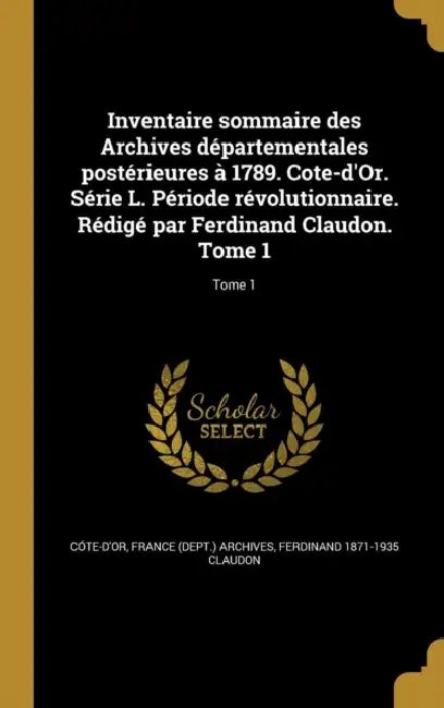 Inventaire sommaire des Archives départementales postérieures à 1789. Cote-d'Or. Série L. Période révolutionnaire. Rédigé par Ferdinand Claudon. Tome by France (Dept ). Archives Cóte-d'Or, Ferdinand 1871-1935 Claudon