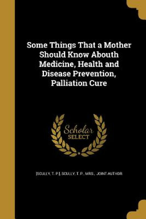 Some Things That a Mother Should Know Abouth Medicine, Health and Disease Prevention, Palliation Cure by T. P. ]. [Scully, T. P. Scully