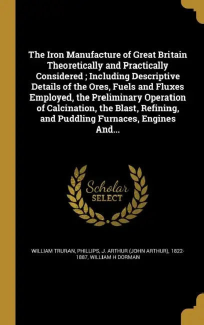 The Iron Manufacture of Great Britain Theoretically and Practically Considered; Including Descriptive Details of the Ores, Fuels and Fluxes Employed, by William Truran, J. Arthur (John Arthur) 1822- Phillips, William H. Dorman