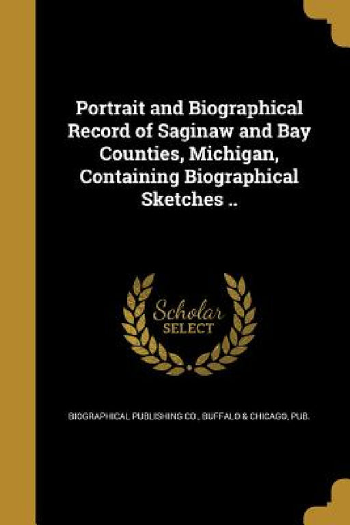 Portrait and Biographical Record of Saginaw and Bay Counties, Michigan, Containing Biographical Sketches .. by Buffalo &. C Biographical Publishing Co