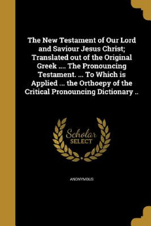 The New Testament of Our Lord and Saviour Jesus Christ; Translated out of the Original Greek .... The Pronouncing Testament. ... To Which is Applied . by Anonymous